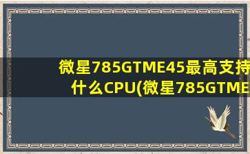 微星785GTME45最高支持什么CPU(微星785GTME45配什么cpu)